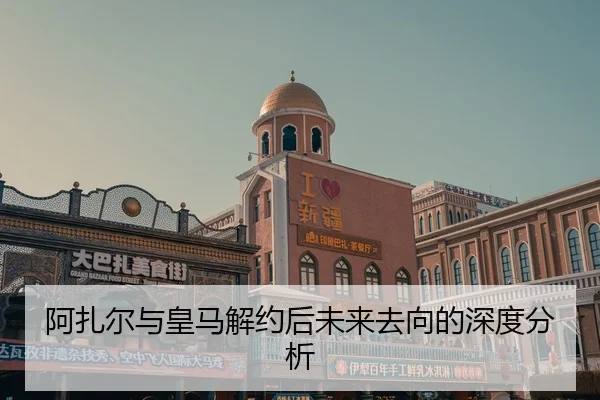 阿扎尔与皇马解约后未来去向的深度分析